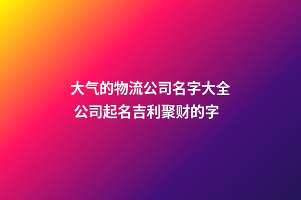 大气的物流公司名字大全 公司起名吉利聚财的字